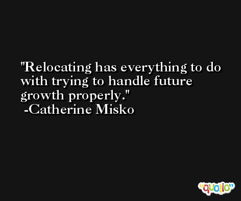 Relocating has everything to do with trying to handle future growth properly. -Catherine Misko