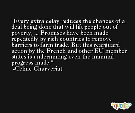 Every extra delay reduces the chances of a deal being done that will lift people out of poverty, ... Promises have been made repeatedly by rich countries to remove barriers to farm trade. But this rearguard action by the French and other EU member states is undermining even the minimal progress made. -Celine Charveriat