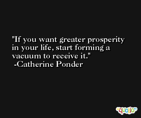 If you want greater prosperity in your life, start forming a vacuum to receive it. -Catherine Ponder