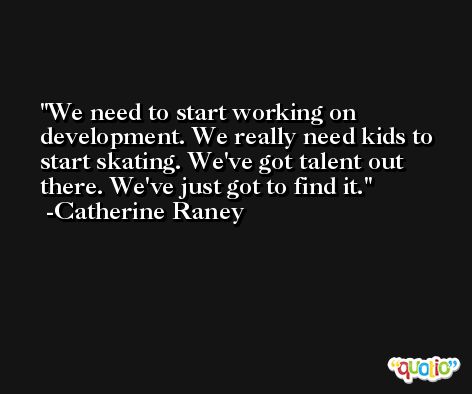 We need to start working on development. We really need kids to start skating. We've got talent out there. We've just got to find it. -Catherine Raney