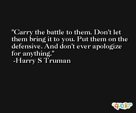 Carry the battle to them. Don't let them bring it to you. Put them on the defensive. And don't ever apologize for anything. -Harry S Truman