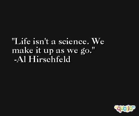 Life isn't a science. We make it up as we go. -Al Hirschfeld