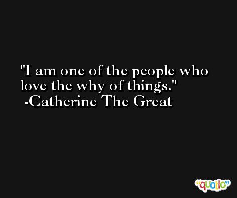 I am one of the people who love the why of things. -Catherine The Great