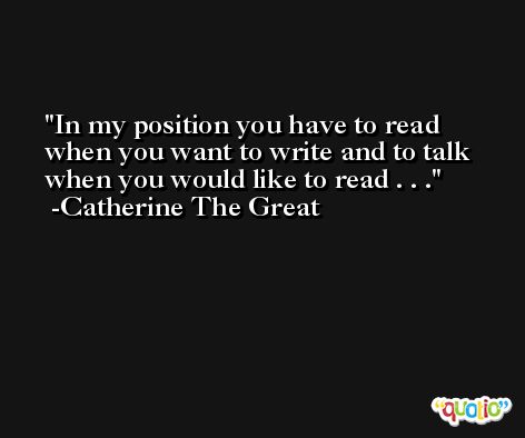 In my position you have to read when you want to write and to talk when you would like to read . . . -Catherine The Great