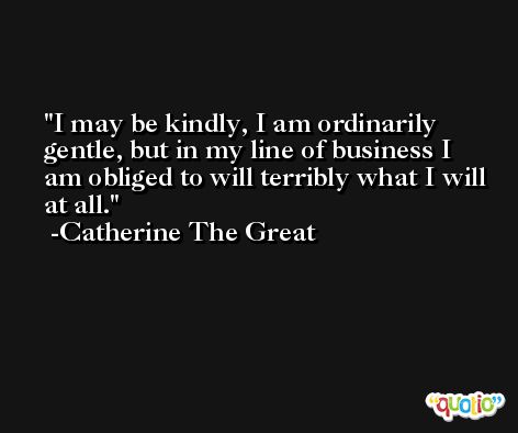 I may be kindly, I am ordinarily gentle, but in my line of business I am obliged to will terribly what I will at all. -Catherine The Great