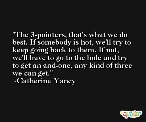 The 3-pointers, that's what we do best. If somebody is hot, we'll try to keep going back to them. If not, we'll have to go to the hole and try to get an and-one, any kind of three we can get. -Catherine Yancy