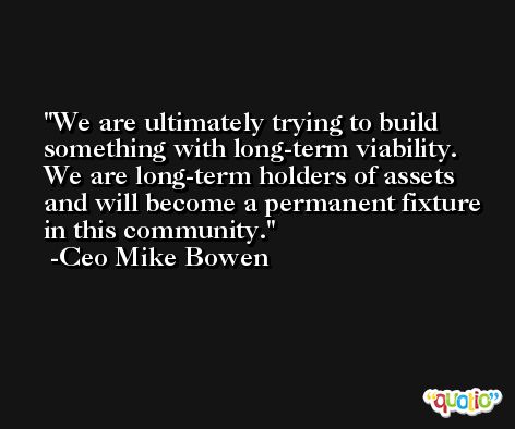 We are ultimately trying to build something with long-term viability. We are long-term holders of assets and will become a permanent fixture in this community. -Ceo Mike Bowen