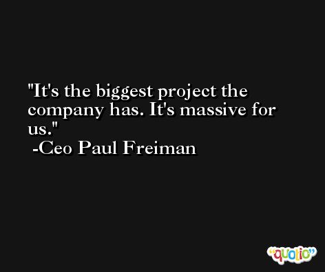 It's the biggest project the company has. It's massive for us. -Ceo Paul Freiman