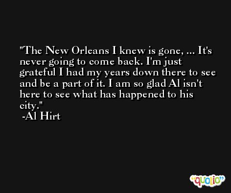 The New Orleans I knew is gone, ... It's never going to come back. I'm just grateful I had my years down there to see and be a part of it. I am so glad Al isn't here to see what has happened to his city. -Al Hirt