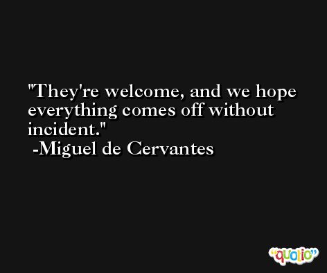 They're welcome, and we hope everything comes off without incident. -Miguel de Cervantes
