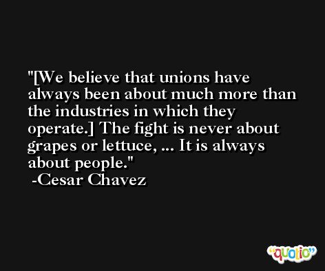 [We believe that unions have always been about much more than the industries in which they operate.] The fight is never about grapes or lettuce, ... It is always about people. -Cesar Chavez