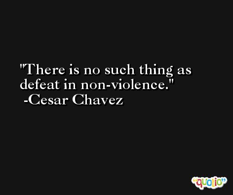 There is no such thing as defeat in non-violence. -Cesar Chavez