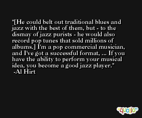 [He could belt out traditional blues and jazz with the best of them, but - to the dismay of jazz purists - he would also record pop tunes that sold millions of albums.] I'm a pop commercial musician, and I've got a successful format, ... If you have the ability to perform your musical idea, you become a good jazz player. -Al Hirt