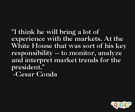 I think he will bring a lot of experience with the markets. At the White House that was sort of his key responsibility -- to monitor, analyze and interpret market trends for the president. -Cesar Conda