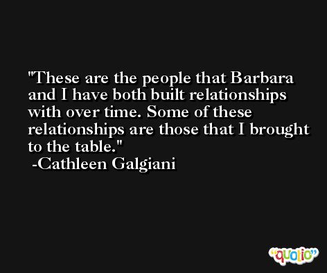 These are the people that Barbara and I have both built relationships with over time. Some of these relationships are those that I brought to the table. -Cathleen Galgiani