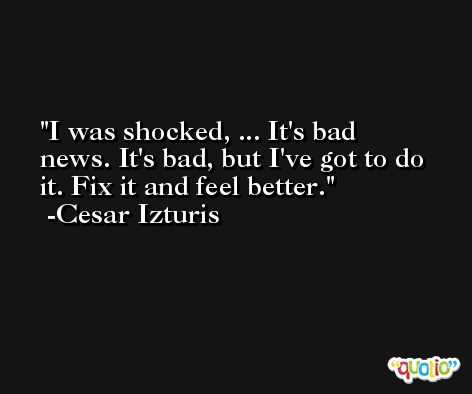 I was shocked, ... It's bad news. It's bad, but I've got to do it. Fix it and feel better. -Cesar Izturis