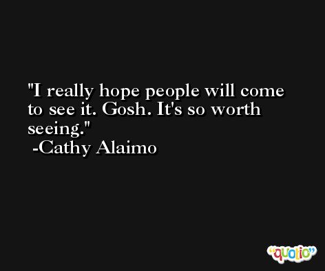I really hope people will come to see it. Gosh. It's so worth seeing. -Cathy Alaimo