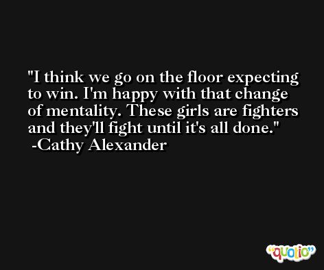 I think we go on the floor expecting to win. I'm happy with that change of mentality. These girls are fighters and they'll fight until it's all done. -Cathy Alexander