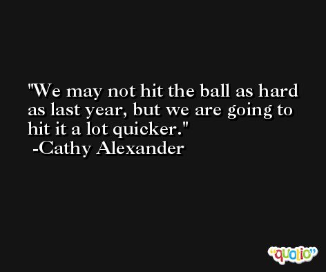 We may not hit the ball as hard as last year, but we are going to hit it a lot quicker. -Cathy Alexander