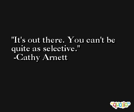 It's out there. You can't be quite as selective. -Cathy Arnett