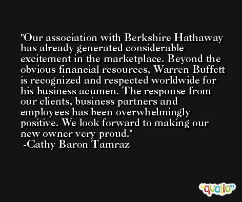 Our association with Berkshire Hathaway has already generated considerable excitement in the marketplace. Beyond the obvious financial resources, Warren Buffett is recognized and respected worldwide for his business acumen. The response from our clients, business partners and employees has been overwhelmingly positive. We look forward to making our new owner very proud. -Cathy Baron Tamraz