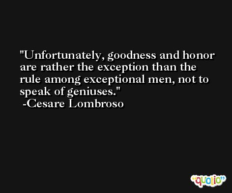 Unfortunately, goodness and honor are rather the exception than the rule among exceptional men, not to speak of geniuses. -Cesare Lombroso