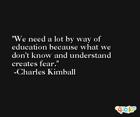 We need a lot by way of education because what we don't know and understand creates fear. -Charles Kimball