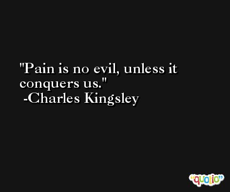 Pain is no evil, unless it conquers us. -Charles Kingsley