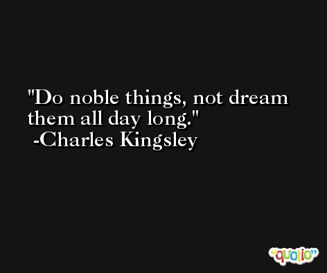 Do noble things, not dream them all day long. -Charles Kingsley