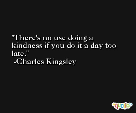 There's no use doing a kindness if you do it a day too late. -Charles Kingsley