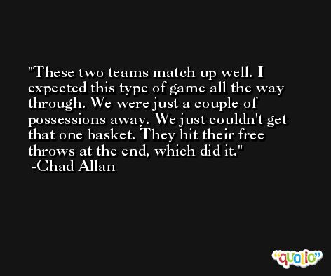 These two teams match up well. I expected this type of game all the way through. We were just a couple of possessions away. We just couldn't get that one basket. They hit their free throws at the end, which did it. -Chad Allan