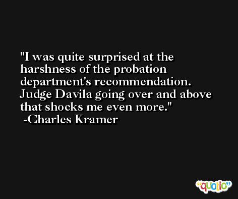 I was quite surprised at the harshness of the probation department's recommendation. Judge Davila going over and above that shocks me even more. -Charles Kramer