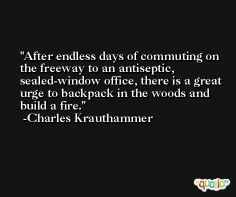 After endless days of commuting on the freeway to an antiseptic, sealed-window office, there is a great urge to backpack in the woods and build a fire. -Charles Krauthammer