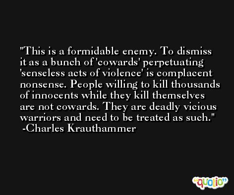 This is a formidable enemy. To dismiss it as a bunch of 'cowards' perpetuating 'senseless acts of violence' is complacent nonsense. People willing to kill thousands of innocents while they kill themselves are not cowards. They are deadly vicious warriors and need to be treated as such. -Charles Krauthammer