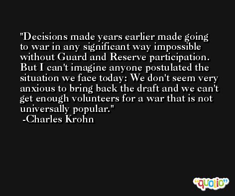 Decisions made years earlier made going to war in any significant way impossible without Guard and Reserve participation. But I can't imagine anyone postulated the situation we face today: We don't seem very anxious to bring back the draft and we can't get enough volunteers for a war that is not universally popular. -Charles Krohn