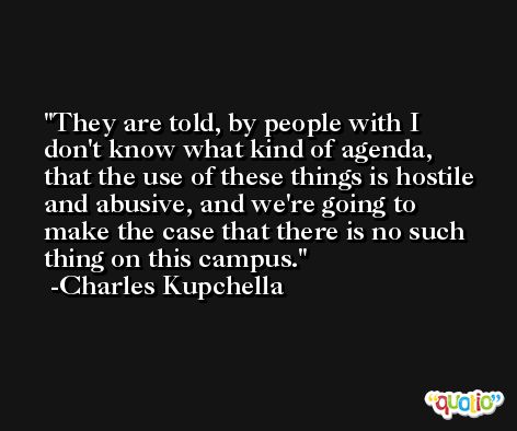 They are told, by people with I don't know what kind of agenda, that the use of these things is hostile and abusive, and we're going to make the case that there is no such thing on this campus. -Charles Kupchella