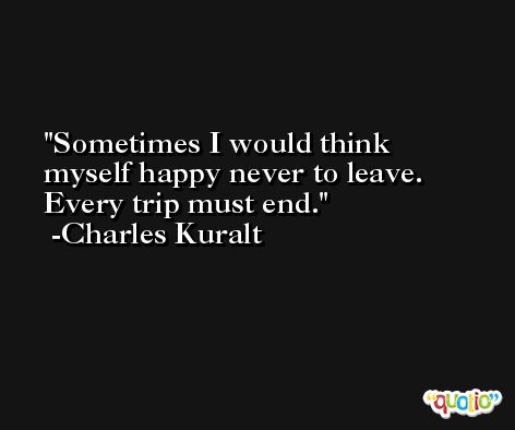 Sometimes I would think myself happy never to leave. Every trip must end. -Charles Kuralt