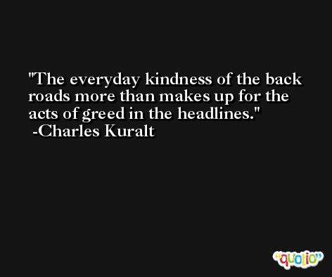 The everyday kindness of the back roads more than makes up for the acts of greed in the headlines. -Charles Kuralt