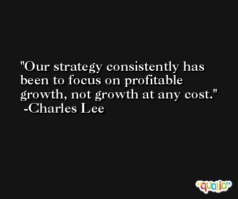 Our strategy consistently has been to focus on profitable growth, not growth at any cost. -Charles Lee
