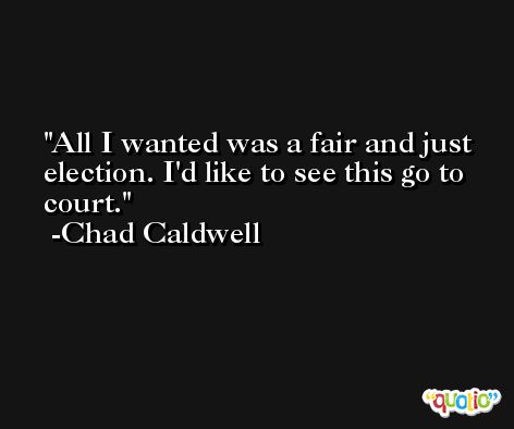 All I wanted was a fair and just election. I'd like to see this go to court. -Chad Caldwell