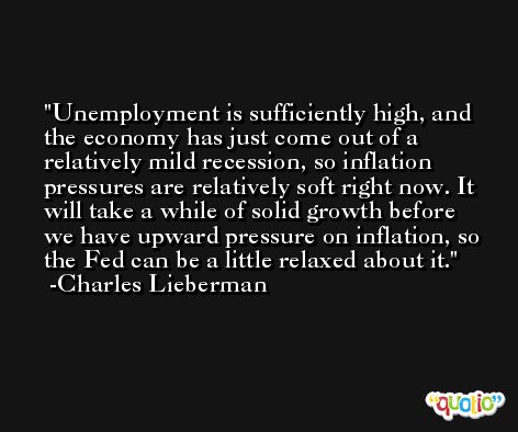 Unemployment is sufficiently high, and the economy has just come out of a relatively mild recession, so inflation pressures are relatively soft right now. It will take a while of solid growth before we have upward pressure on inflation, so the Fed can be a little relaxed about it. -Charles Lieberman
