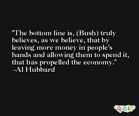The bottom line is, (Bush) truly believes, as we believe, that by leaving more money in people's hands and allowing them to spend it, that has propelled the economy. -Al Hubbard