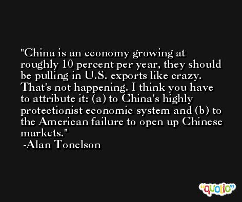 China is an economy growing at roughly 10 percent per year, they should be pulling in U.S. exports like crazy. That's not happening. I think you have to attribute it: (a) to China's highly protectionist economic system and (b) to the American failure to open up Chinese markets. -Alan Tonelson