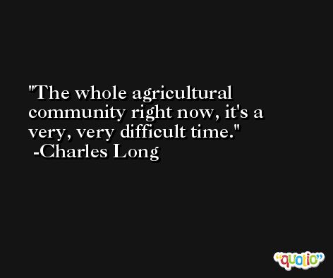 The whole agricultural community right now, it's a very, very difficult time. -Charles Long