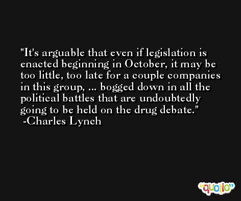 It's arguable that even if legislation is enacted beginning in October, it may be too little, too late for a couple companies in this group, ... bogged down in all the political battles that are undoubtedly going to be held on the drug debate. -Charles Lynch