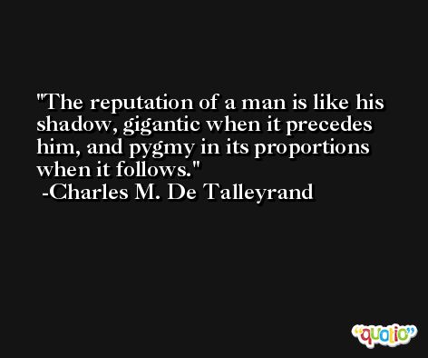 The reputation of a man is like his shadow, gigantic when it precedes him, and pygmy in its proportions when it follows. -Charles M. De Talleyrand