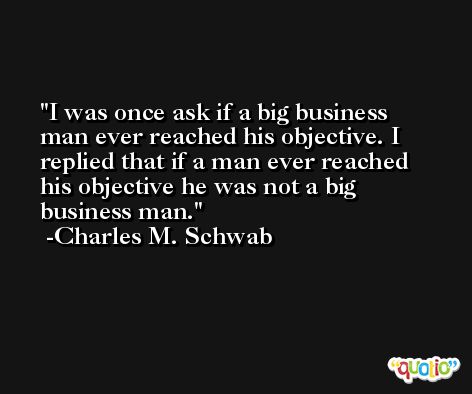 I was once ask if a big business man ever reached his objective. I replied that if a man ever reached his objective he was not a big business man. -Charles M. Schwab
