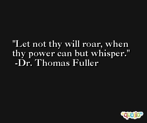 Let not thy will roar, when thy power can but whisper. -Dr. Thomas Fuller