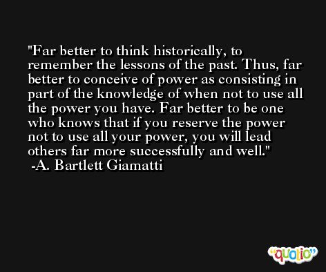 Far better to think historically, to remember the lessons of the past. Thus, far better to conceive of power as consisting in part of the knowledge of when not to use all the power you have. Far better to be one who knows that if you reserve the power not to use all your power, you will lead others far more successfully and well. -A. Bartlett Giamatti