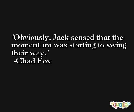 Obviously, Jack sensed that the momentum was starting to swing their way. -Chad Fox
